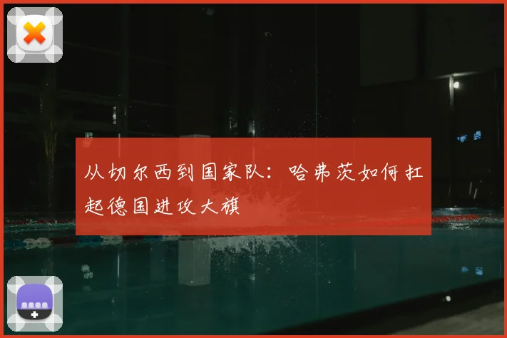 从切尔西到国家队:哈弗茨如何扛起德国进攻大旗