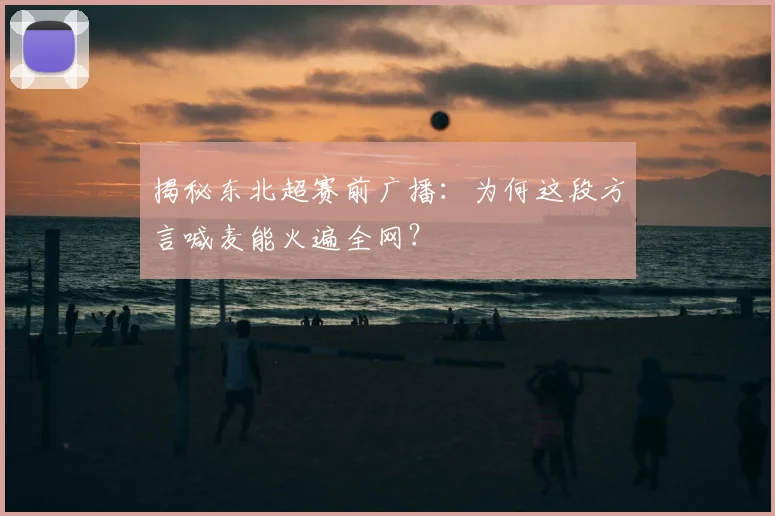 揭秘东北超赛前广播:为何这段方言喊麦能火遍全网?