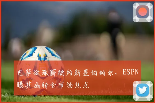 巴萨欲涨薪续约新星伯纳尔，ESPN曝其成转会市场焦点