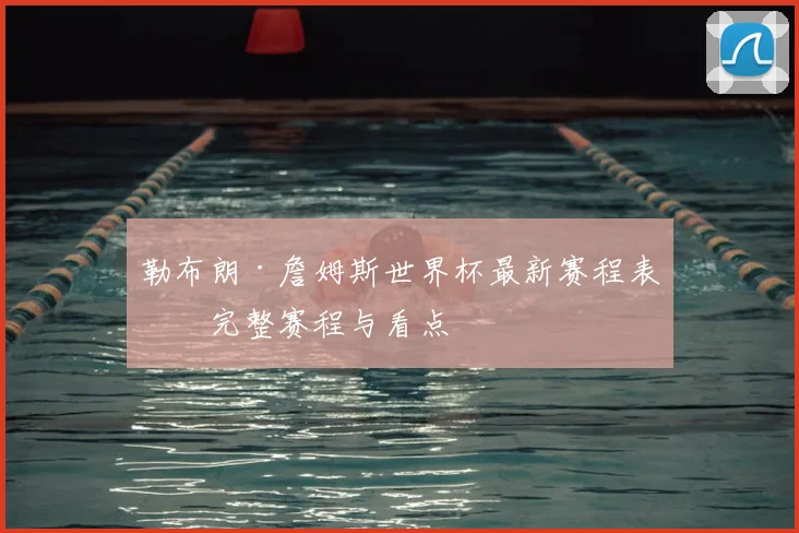 勒布朗·詹姆斯世界杯最新赛程表：完整赛程与看点