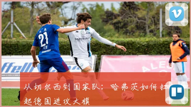 从切尔西到国家队:哈弗茨如何扛起德国进攻大旗