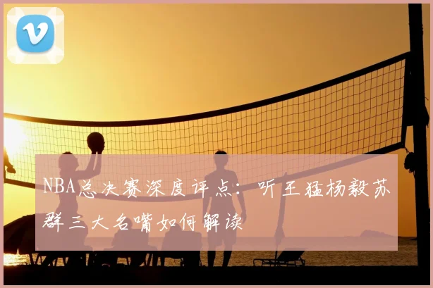 NBA总决赛深度评点:听王猛杨毅苏群三大名嘴如何解读