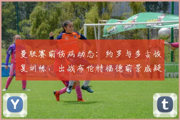 曼联赛前伤病动态：约罗与多古恢复训练，出战布伦特福德前景成疑