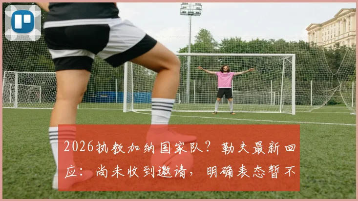 2026执教加纳国家队？勒夫最新回应：尚未收到邀请，明确表态暂不退休