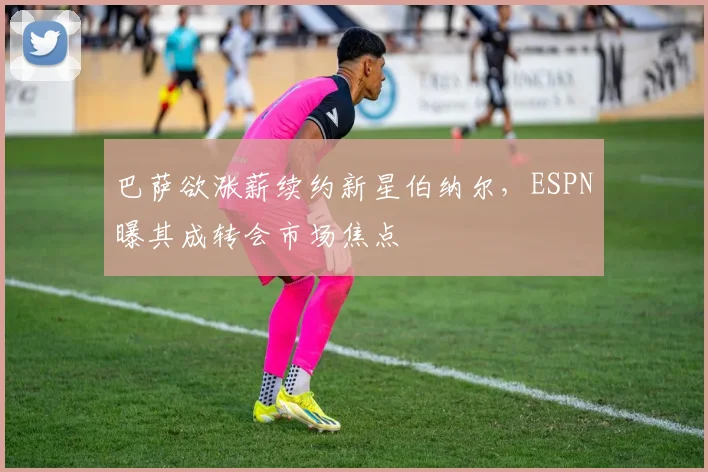 巴萨欲涨薪续约新星伯纳尔，ESPN曝其成转会市场焦点